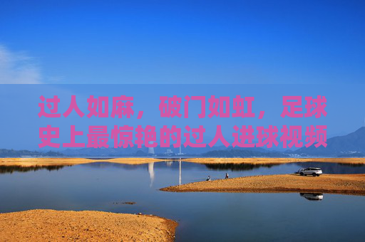 过人如麻，破门如虹，足球史上最惊艳的过人进球视频集锦，足球史上最惊艳过人进球集锦