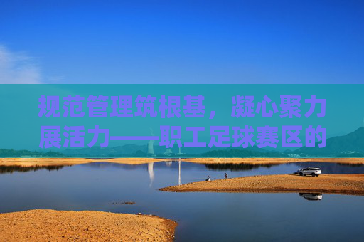 规范管理筑根基,凝心聚力展活力——职工足球赛区的精细化运营之道,职工足球赛区的精细化运营,规范筑基,聚力焕活