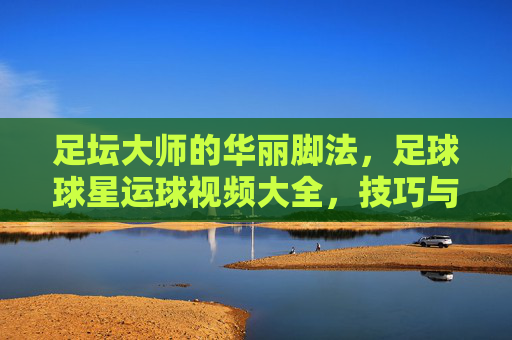 足坛大师的华丽脚法,足球球星运球视频大全,技巧与激情的视觉盛宴,足球球星运球视频大全,足坛大师华丽脚法与技巧激情视觉盛宴