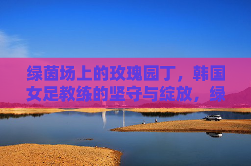 绿茵场上的玫瑰园丁,韩国女足教练的坚守与绽放,绿茵玫瑰园丁,韩国女足教练的坚守与绽放