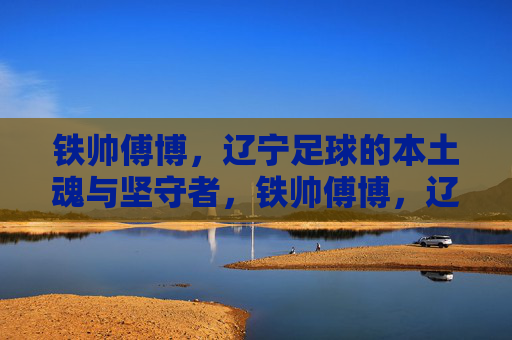 铁帅傅博，辽宁足球的本土魂与坚守者，铁帅傅博，辽宁足球的本土魂与坚守者