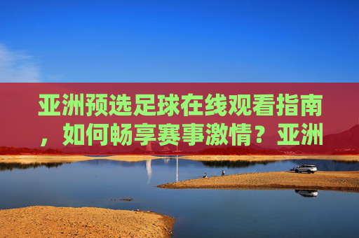 亚洲预选足球在线观看指南，如何畅享赛事激情？亚洲预选足球在线观看指南，畅享赛事激情