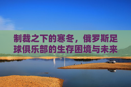制裁之下的寒冬,俄罗斯足球俱乐部的生存困境与未来突围,制裁下的寒冬,俄罗斯足球俱乐部的生存困境与突围