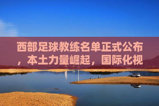 西部足球教练名单正式公布,本土力量崛起,国际化视野赋能新篇章,西部足球教练名单公布,本土力量崛起,国际视野赋能新篇