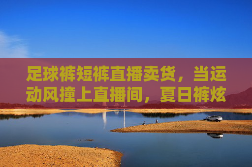 足球裤短裤直播卖货,当运动风撞上直播间,夏日裤炫登场!足球裤短裤直播卖货,运动风撞直播间,夏日裤款炫登场