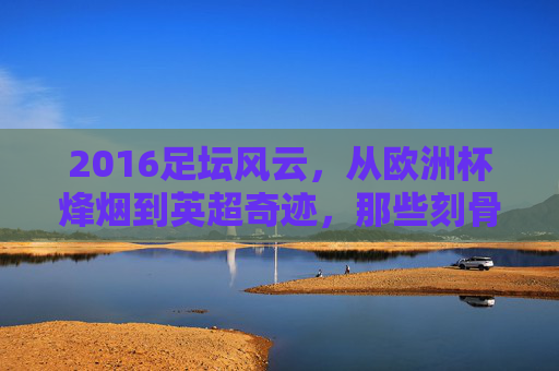 2016足坛风云,从欧洲杯烽烟到英超奇迹,那些刻骨铭心的赛事瞬间,2016足坛风云,欧洲杯烽烟与英超奇迹的刻骨瞬间