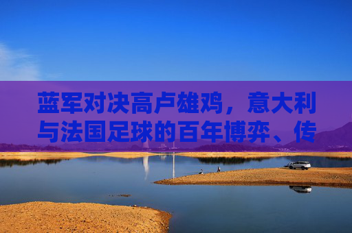 蓝军对决高卢雄鸡,意大利与法国足球的百年博弈、传承与荣光