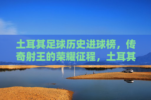 土耳其足球历史进球榜,传奇射王的荣耀征程,土耳其历史进球榜,传奇射王的荣耀征程