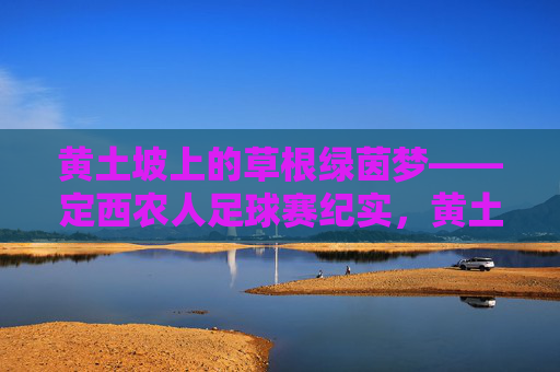 黄土坡上的草根绿茵梦——定西农人足球赛纪实，黄土坡上的草根绿茵梦——定西农人足球赛纪实