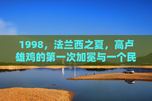 1998,法兰西之夏,高卢雄鸡的第一次加冕与一个民族的狂欢,1998法兰西之夏,高卢雄鸡首冠与民族狂欢