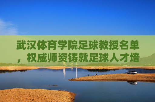 武汉体育学院足球教授名单,权威师资铸就足球人才培养高地,武汉体育学院足球教授名单,权威师资铸就足球人才培养高地