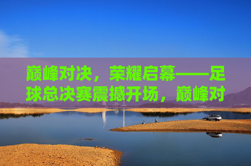 巅峰对决,荣耀启幕——足球总决赛震撼开场,巅峰对决,荣耀启幕——足球总决赛震撼开场
