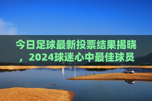 今日足球最新投票结果揭晓,2024球迷心中最佳球员前三甲出炉,2024球迷心中最佳球员前三甲今日揭晓