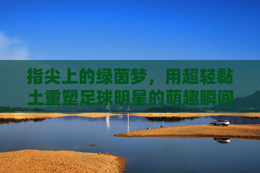 指尖上的绿茵梦，用超轻黏土重塑足球明星的萌趣瞬间，指尖超轻黏土，重塑足球明星的萌趣绿茵梦