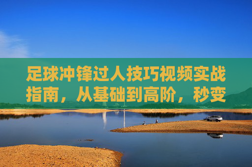 足球冲锋过人技巧视频实战指南,从基础到高阶,秒变过人王!足球冲锋过人实战指南,从基础到高阶,秒变过人王!