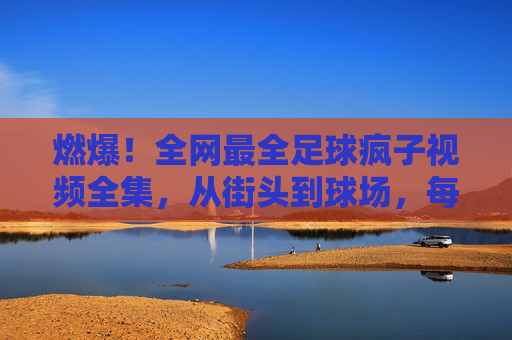 燃爆!全网最全足球疯子视频全集,从街头到球场,每一帧都是热爱!燃爆!足球疯子视频全集,从街头到球场,每一帧都是热爱!