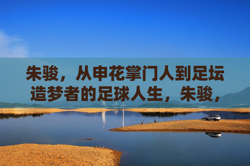 朱骏,从申花掌门人到足坛造梦者的足球人生,朱骏,从申花掌门人到足坛造梦者的足球人生