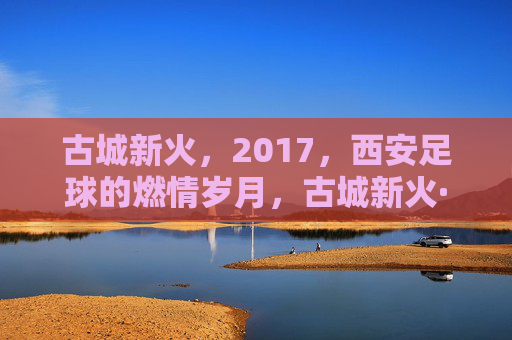 古城新火，2017，西安足球的燃情岁月，古城新火·2017，西安足球燃情岁月
