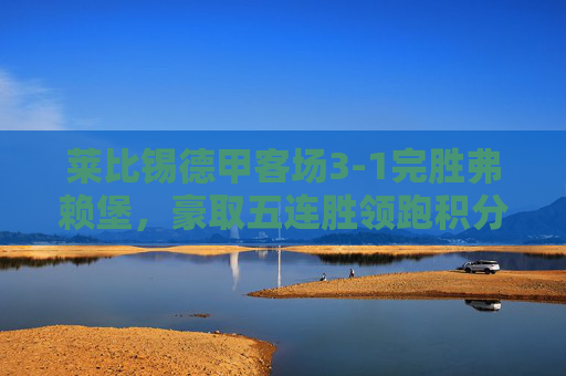 莱比锡德甲客场3-1完胜弗赖堡，豪取五连胜领跑积分榜，莱比锡客场3-1完胜弗赖堡 德甲五连胜领跑积分榜