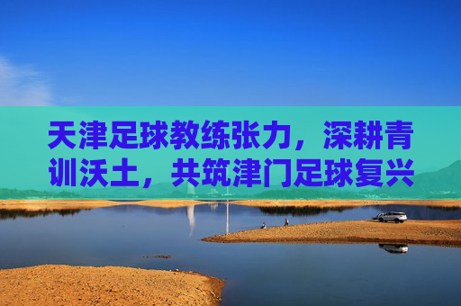天津足球教练张力,深耕青训沃土,共筑津门足球复兴之路,张力深耕青训,共筑津门足球复兴