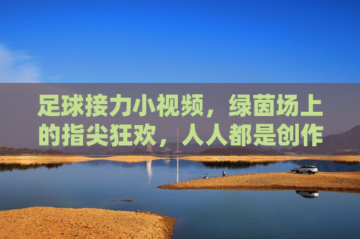 足球接力小视频，绿茵场上的指尖狂欢，人人都是创作者，绿茵场足球接力，指尖狂欢全民创作
