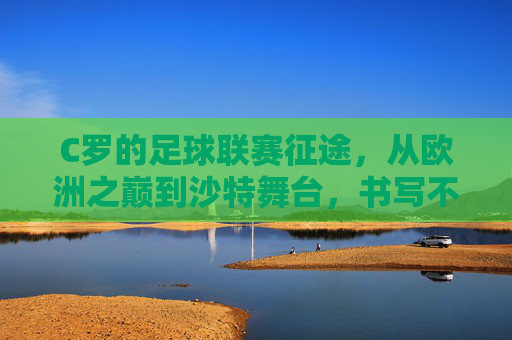 C罗的足球联赛征途，从欧洲之巅到沙特舞台，书写不朽传奇，C罗联赛征途，从欧洲之巅到沙特舞台的不朽传奇