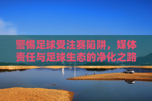 警惕足球受注赛陷阱,媒体责任与足球生态的净化之路,警惕足球受注赛陷阱,媒体责任与足球生态净化