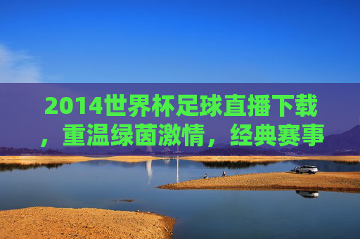 2014世界杯足球直播下载，重温绿茵激情，经典赛事随时看，2014世界杯足球直播下载，重温绿茵激情，经典赛事随时看