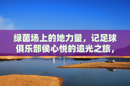绿茵场上的她力量,记足球俱乐部侯心悦的追光之旅,绿茵她力量,侯心悦的追光之旅