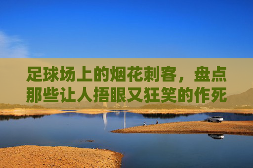足球场上的烟花刺客,盘点那些让人捂眼又狂笑的作死瞬间,足球场上的烟花刺客,捂眼狂笑的作死瞬间