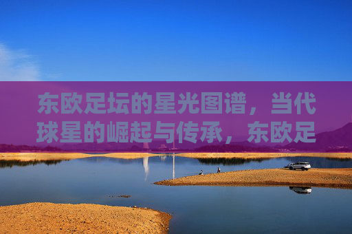 东欧足坛的星光图谱,当代球星的崛起与传承,东欧足坛的星光图谱,当代球星的崛起与传承