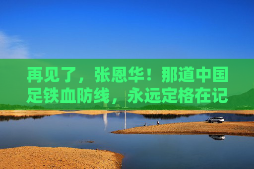 再见了,张恩华!那道中国足铁血防线,永远定格在记忆里,张恩华,中国足铁血防线的永恒记忆