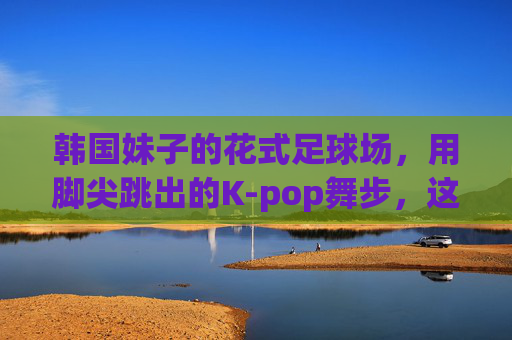韩国妹子的花式足球场,用脚尖跳出的K-pop舞步,这谁顶得住啊!