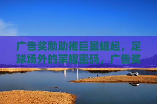 广告奖励助推巨星崛起,足球场外的荣耀密码,广告奖励,足球巨星场外荣耀的密码