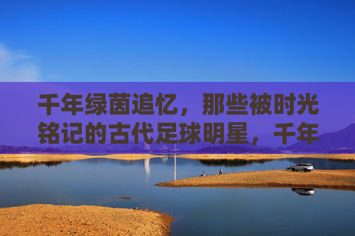 千年绿茵追忆,那些被时光铭记的古代足球明星,千年绿茵追忆,时光铭记的古代足球星