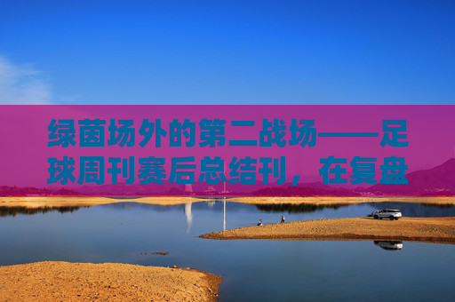 绿茵场外的第二战场——足球周刊赛后总结刊,在复盘与前瞻中读懂足球,绿茵场外的第二战场,足球周刊复盘前瞻刊