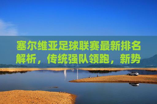塞尔维亚足球联赛最新排名解析,传统强队领跑,新势力暗流涌动,塞尔维亚联赛最新排名,传统强队领跑,新势力暗流涌动