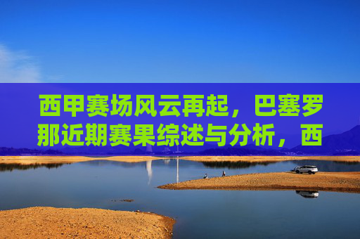西甲赛场风云再起，巴塞罗那近期赛果综述与分析，西甲赛场风云再起，巴塞罗那近期赛果综述与分析