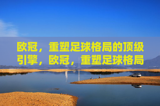 欧冠,重塑足球格局的顶级引擎,欧冠,重塑足球格局的顶级引擎