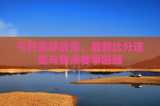 今日足球战报,最新比分速览与焦点赛事回顾