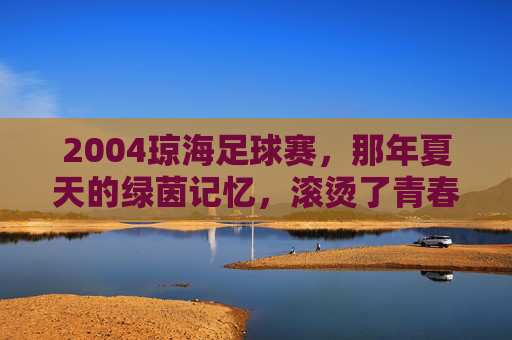 2004琼海足球赛,那年夏天的绿茵记忆,滚烫了青春,2004琼海足球赛,夏天的绿茵记忆,滚烫的青春