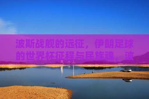 波斯战舰的远征,伊朗足球的世界杯征程与民族魂,波斯战舰远征,伊朗足球世界杯征程与民族魂