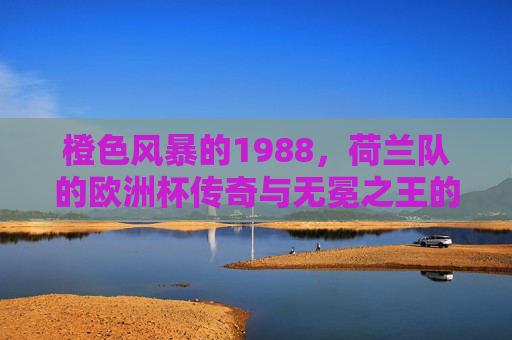 橙色风暴的1988,荷兰队的欧洲杯传奇与无冕之王的加冕,1988橙色风暴,荷兰队欧洲杯传奇加冕无冕之王