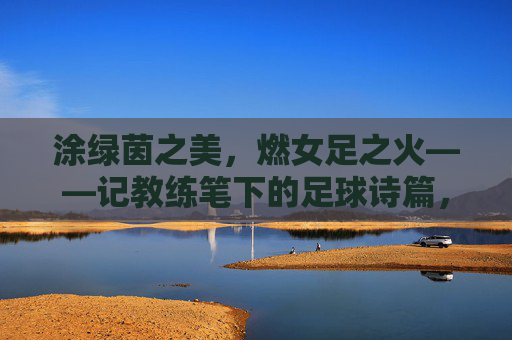 涂绿茵之美,燃女足之火——记教练笔下的足球诗篇,女足绿茵诗,教练笔下章