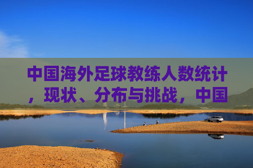 中国海外足球教练人数统计,现状、分布与挑战,中国海外足球教练人数统计,现状、分布与挑战