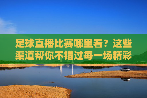 足球直播比赛哪里看?这些渠道帮你不错过每一场精彩,足球直播哪里看?这些渠道不错过每一场精彩