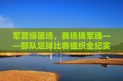 军营绿茵场，赛场铸军魂——部队足球比赛组织全纪实，赛场铸军魂，军营足球比赛组织纪实