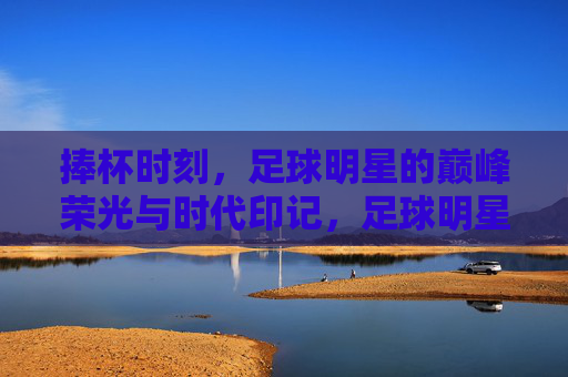捧杯时刻，足球明星的巅峰荣光与时代印记，足球明星的捧杯荣光与时代印记