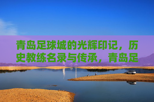 青岛足球城的光辉印记,历史教练名录与传承,青岛足球城的光辉印记,历史教练名录与传承