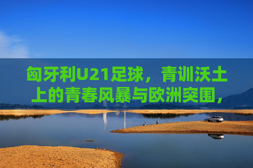 匈牙利U21足球，青训沃土上的青春风暴与欧洲突围，青训沃土育青春风暴，匈牙利U21欧洲突围
